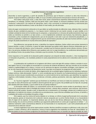 Ciencia, Tecnología, Sociedad y Valores (CTSyV)
Programa de estudios
3. Operación del programa
52
La genética humana y los programas eugenésicos
(Fragmento)
desarrollar su teoría eugenésica, a partir de estudios de parentesco, que lo llevaron a producir su obra más relevante y
popular: El genio hereditario, publicada en 1869, en la que considera prácticamente demostrada la herencia del talento.
Para Galton cada grupo racial, y cada clase social, posee características específicas determinadas por su dotación
hereditaria, sin embargo, sostiene, dado que hay gente mejor y peor dotada, es necesario establecer normas sociales que
conduzcan a seleccionar a los mejores de cada grupo, clase o raza y promover la orientación genética y matrimonial para
mejorar el contenido hereditario y tratar así de elevar el nivel medio, por ello afirmaba:
Antes de juzgar correctamente la dirección en la que deben ser perfeccionadas las diferentes razas, debemos librar nuestras
mentes de gran cantidad de prejuicios. [...] La riqueza moral e intelectual de una nación consiste, en gran medida, en la
múltiple variedad de dones de los hombres que la componen, y representaría un retroceso del perfeccionamiento hacer que
todos sus miembros se asimilen a un tipo común. [...] en la rápidamente cambiante raza humana, hay elementos, algunos
ancestrales y otros resultado de la degeneración, que son de pequeño o nulo valor o que son claramente perjudiciales. [...]
estamos justificados si afirmamos categóricamente que las características naturales de cada raza humana admiten un gran
margen de perfeccionamiento en muchas direcciones fáciles de especificar.
3
Para diferenciar unos grupos de otros, e identificar los mejores individuos, Galton utilizó como primer elemento la
historia familiar, es decir, la herencia. A pesar de haber declarado que podían existir algunos factores ambientales que in-
fluían en el desarrollo del talento, como la educación, consideró que los factores externos tenían efectos mínimos. Al estu-
diar a las personas olvidaba dicha influencia, para quedarse solo con la carga hereditaria y las condiciones demostradas por
los individuos frente a las pruebas físicas o mentales a que los sometía. Por ello aseguraba:
Como respuesta a si la cuestión de la educación podría compensar una situación de dotes naturales [...] hice investigaciones
en historiales de gemelos, y los resultados probaron la vasta preponderancia de los efectos de la naturaleza sobre los de la
crianza.
4
La problemática de la población en la Inglaterra del último cuarto del siglo XIX condujo a Galton a estudiar la socie-
dad inglesa. Para él, la raza inglesa se encontraba en un proceso de evidente decadencia, idea que coincide con los estudios
médicos y epidemiológicos de su época, e incluso con las opiniones de algunos connotados sociólogos, como Spencer, uno
de .los más importantes impulsores del darwinismo social, cuya labor era proponer los programas de salud estatal.
De acuerdo con la visión de Galton, dicha degeneración de la sociedad inglesa impedía que los individuos realizaran
trabajo continuo, había demasiados “pobres” y, como consideraba que tal situación era fundamentalmente producto de la
herencia, la única vía para transformarla era promover un control estricto de los matrimonios, para identificar los aspectos
negativos: enfermedades mentales o físicas, tendencias criminales, pobreza persistente, todo esto, legitimado estadística-
mente.
Su “Ley de la regresión” sostiene que ese fenómeno se manifiesta con fuerza en todos los caracteres y dones: “no
hay nada en estas afirmaciones que invalide la doctrina general de que es mucho más probable que los hijos de una pareja
bien dotada estén bien dotados, a que lo estén los de una pareja mediocre”.
5
La formación médica de Galton y su conocimiento acerca de la interacción mente-cerebro le permitieron estar al
tanto de los conocimientos sobre la fisiología del sistema nervioso. y demás ideas novedosas -para entonces- del funciona-
miento cortical del cerebro. Aunado a esto, el desarrollo de la craneometría y la frenología, campos de la medicina que se
dedicaban a la medición de cráneos y al análisis de sus protuberancias, cuyos informes señalaban que la forma, el tamaño y
cualidades del cerebro se heredaban de padres a hijos.
Otro aspecto, que fue motivo de fuertes debates en su tiempo, se refería al papel perfeccionador de la naturaleza
de las especies, gracias al mecanismo de la selección natural, propuesto por su primo Charles Darwin en su trascendente
obra El origen de las especies. Es importante destacar que uno de los más férreos defensores del darwinismo, Thomas
Henry Huxley, fue uno de los primeros científicos que argumentó públicamente en contra de la eugenesia al señalar: “...no
sabemos realmente cuáles características deberían ser las favorecidas en la reproducción,
6
y por tanto perpetuadas por el
mecanismo de la selección natural”.
La teoría eugenésica tuvo serias repercusiones sociales. Muchos científicos europeos se adhirieron a ella, otros más
pasaron a residir a América y allí la impulsaron, incluso el marco eugenésico fue empleado con fines de “salud pública” en
diversos países en que se iniciaron programas de esterilización a individuos que, en acuerdo con algunas pruebas de inteli-
 