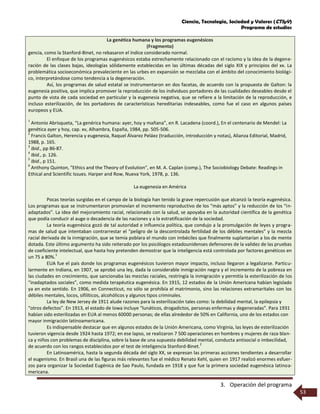 Ciencia, Tecnología, Sociedad y Valores (CTSyV)
Programa de estudios
3. Operación del programa
53
La genética humana y los programas eugenésicos
(Fragmento)
gencia, como la Stanford-Binet, no rebasaron el índice considerado normal.
El enfoque de los programas eugenésicos estaba estrechamente relacionado con el racismo y la idea de la degene-
ración de las clases bajas, ideologías sólidamente establecidas en las últimas décadas del siglo XIX y principios del xx. La
problemática socioeconómica prevaleciente en las urbes en expansión se mezclaba con el ámbito del conocimiento biológi-
co, interpretándose como tendencia a la degeneración.
Así, los programas de salud estatal se instrumentaron en dos facetas, de acuerdo con la propuesta de Galton: la
eugenesia positiva, que implica promover la reproducción de los individuos portadores de las cualidades deseables desde el
punto de vista de cada sociedad en particular y la eugenesia negativa, que se refiere a la limitación de la reproducción, e
incluso esterilización, de los portadores de características hereditarias indeseables, como fue el caso en algunos países
europeos y EUA.
1
Antonio Abrisqueta, “La genérica humana: ayer, hoy y mañana”, en R. Lacadena (coord.), En el centenario de Mendel: La
genética ayer y hoy, cap. xv, Alhambra, España, 1984, pp. 505-506.
2
Francis Galton, Herencia y eugenesia, Raquel Álvarez Peláez (traducción, introducción y notas), Alianza Editorial, Madrid,
1988, p. 165.
3
Ibid., pp 86-87.
4
Ibid., p. 126.
5
Ibid., p 151.
6
Anthony Quinton, "Ethics and the Theory of Evolution", en M. A. Caplan (comp.), The Sociobiology Debate: Readings in
Ethical and Scientific Issues. Harper and Row, Nueva York, 1978, p. 136.
La eugenesia en América
Pocas teorías surgidas en el campo de la biología han tenido la grave repercusión que alcanzó la teoría eugenésica.
Los programas que se instrumentaron promovían el incremento reproductivo de los “más aptos” y la reducción de los “in-
adaptados”. La idea del mejoramiento racial, relacionado con la salud, se apoyaba en la autoridad científica de la genética
que podía conducir al auge o decadencia de las naciones y a la estratificación de la sociedad.
La teoría eugenésica gozó de tal autoridad e influencia política, que condujo a la promulgación de leyes y progra-
mas de salud que intentaban contrarrestar el “peligro de la descontrolada fertilidad de los débiles mentales” y la mezcla
racial derivada de la inmigración, que se temía poblara el mundo con imbéciles que finalmente suplantarían a los de mente
dotada. Este último argumento ha sido reiterado por los psicólogos estadounidenses defensores de la validez de las pruebas
de coeficiente intelectual, que hasta hoy pretenden demostrar que la inteligencia está controlada por factores genéticos en
un 75 a 80%.
1
EUA fue el país donde los programas eugenésicos tuvieron mayor impacto, incluso llegaron a legalizarse. Particu-
larmente en Indiana, en 1907, se aprobó una ley, dada la considerable inmigración negra y el incremento de la pobreza en
las ciudades en crecimiento, que sancionaba las mezclas raciales, restringía la inmigración y permitía la esterilización de los
“inadaptados sociales”, como medida terapéutica eugenésica. En 1915, 12 estados de la Unión Americana habían legislado
ya en este sentido. En 1906, en Connecticut, no sólo se prohibía el matrimonio, sino las relaciones extramaritales con los
débiles mentales, locos, sifilíticos, alcohólicos y algunos tipos criminales.
La ley de New Jersey de 1911 alude razones para la esterilización tales como: la debilidad mental, la epilepsia y
“otros defectos”. En 1913, el estado de Iowa incluye “lunáticos, drogadictos, personas enfermas y degeneradas”. Para 1931
habían sido esterilizadas en EUA al menos 60000 personas; de ellas alrededor de 50% en California, uno de los estados con
mayor inmigración latinoamericana.
Es indispensable destacar que en algunos estados de la Unión Americana, como Virginia, las leyes de esterilización
tuvieron vigencia desde 1924 hasta 1972; en ese lapso, se realizaron 7 500 operaciones en hombres y mujeres de raza blan-
ca y niños con problemas de disciplina, sobre la base de una supuesta debilidad mental, conducta antisocial o imbecilidad,
de acuerdo con los rangos establecidos por el test de inteligencia Stanford-Binet.
2
En Latinoamérica, hasta la segunda década del siglo XX, se expresan las primeras acciones tendientes a desarrollar
el eugenismo. En Brasil una de las figuras más relevantes fue el médico Renato Kehl, quien en 1917 realizó enormes esfuer-
zos para organizar la Sociedad Eugénica de Sao Paulo, fundada en 1918 y que fue la primera sociedad eugenésica latinoa-
mericana.
 