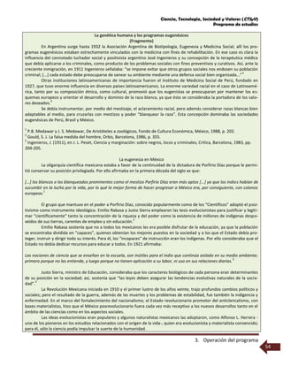 Ciencia, Tecnología, Sociedad y Valores (CTSyV)
Programa de estudios
3. Operación del programa
54
La genética humana y los programas eugenésicos
(Fragmento)
En Argentina surge hasta 1932 la Asociación Argentina de Biotipología, Eugenesia y Medicina Social; allí los pro-
gramas eugenésicos estaban estrechamente vinculados con la medicina con fines de rehabilitación. En ese caso es clara la
influencia del connotado luchador social y positivista argentino José Ingenieros y su concepción de la terapéutica médica
que debía aplicarse a los criminales, como producto de los problemas sociales con fines preventivos y curativos. Así, ante la
creciente inmigración, en 1911 Ingenieros señalaba: “se impone evitar que otros grupos sociales nos endosen su población
criminal; [...] cada estado debe preocuparse de sanear su ambiente mediante una defensa social bien organizada...”
3
Otras instituciones latinoamericanas de importancia fueron el Instituto de Medicina Social de Perú, fundado en
1927, que tuvo enorme influencia en diversos países latinoamericanos. La enorme variedad racial en el caso de Latinoamé-
rica, tanto por su composición étnica, como cultural, promovió que los eugenistas se preocuparan por mantener los es-
quemas europeos y orientar el desarrollo y dominio de la raza blanca, ya que ésta se consideraba la portadora de los valo-
res deseados.
4
Se debía instrumentar, por medio del mestizaje, el aclaramiento racial, pero además considerar razas blancas bien
adaptables al medio, para cruzarlas con mestizos y poder “blanquear la raza”. Esta concepción dominaba las sociedades
eugenésicas de Perú, Brasil y México.
1
P.B. Medawar y J. S. Medawar, De Aristóteles a zoológicos, Fondo de Cultura Económica, México, 1988, p. 202.
2
Gould, S. J. La falsa medida del hombre, Orbis, Barcelona, 1986, p. 355.
3
Ingenieros, J. (1911), en J. L. Peset, Ciencia y marginación: sobre negros, locos y criminales, Crítica, Barcelona, 1983, pp.
204-205.
La eugenesia en México
La oligarquía científica mexicana estaba a favor de la continuidad de la dictadura de Porfirio Díaz porque le permi-
tió conservar su posición privilegiada. Por ello afirmaba en la primera década del siglo xx que:
[...] los blancos o los blanqueados prominentes como el mestizo Porfirio Díaz eran más aptos [...] ya que los indios habían de
sucumbir en la lucha por la vida, por lo qué la mejor forma de hacer progresar a México era, por consiguiente, con colonos
europeos.
1
El grupo que mantuvo en el poder a Porfirio Díaz, conocido popularmente como de los “Científicos” adoptó el posi-
tivismo como instrumento ideológico. Emilio Rabasa y Justo Sierra emplearon las tesis evolucionistas para justificar y legiti-
mar “científicamente” tanto la concentración de la riqueza y del poder como la existencia de millones de indígenas despo-
seídos de sus tierras, carentes de empleo y sin educación.
2
Emilio Rabasa sostenía que no a todos los mexicanos les era posible disfrutar de la educación, ya que la población
se encontraba dividida en “capaces”, quienes obtenían los mejores puestos en la sociedad y a los que el Estado debía pro-
teger, instruir y dirigir todo su interés. Para él, los “incapaces” de instrucción eran los indígenas. Por ello consideraba que el
Estado no debía dedicar recursos para educar a todos. En 1921 afirmaba:
Las nociones de ciencia que se enseñan en la escuela, son inútiles para el indio que continúa aislado en su medio ambiente;
primero porque no las entiende, y luego porque no tienen aplicación a su labor, ni uso en sus relaciones diarias.
3
Justo Sierra, ministro de Educación, consideraba que los caracteres biológicos de cada persona eran determinantes
de su posición en la sociedad; así, sostenía que “las leyes deben asegurar las tendencias evolutivas naturales de la socie-
dad”.
4
La Revolución Mexicana iniciada en 1910 y el primer lustro de los años veinte, trajo profundos cambios políticos y
sociales; pero el resultado de la guerra, además de las muertes y los problemas de estabilidad, fue también la indigencia y
enfermedad. En el marco del fortalecimiento del nacionalismo, el Estado revolucionario promotor del anticlericalismo, con
bases materialistas, hizo que el México posrevolucionario fuera cada vez más receptivo a los nuevos desarrollos tanto en el
ámbito de las ciencias como en los aspectos sociales.
Las ideas evolucionistas eran populares y algunos naturalistas mexicanos las adoptaron, como Alfonso L. Herrera -
uno de los pioneros en los estudios relacionados con el origen de la vida-, quien era evolucionista y materialista convencido;
para él, sólo la ciencia podía impulsar la suerte de la humanidad.
 