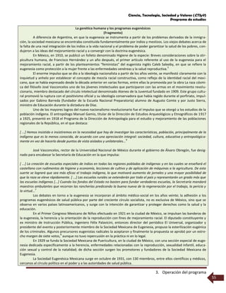 Ciencia, Tecnología, Sociedad y Valores (CTSyV)
Programa de estudios
3. Operación del programa
55
La genética humana y los programas eugenésicos
(Fragmento)
A diferencia de Argentina, en que la eugenesia se instrumenta a partir de los problemas derivados de la inmigra-
ción, la sociedad mexicana se encontraba constituida fundamentalmente por indios y mestizos. Los viejos debates acerca de
la falta de una real integración de los indios a la vida nacional y el problema de poder garantizar la salud de los pobres, con-
dujeron a las ideas del mejoramiento racial y a convergir con la doctrina eugenésica.
En México, en 1910, se publicó un folleto denominado Higiene de la especie: Breves consideraciones sobre la stir-
picultura humana, de Francisco Hernández y un año después, el primer artículo referente al uso de la eugenesia para el
mejoramiento racial, a partir de los planteamientos “feministas” del eugenista inglés Caleb Saleeby, en que se refiere la
eugenesia como protección a la mujer frente a las enfermedades venéreas y la salud reproductiva.
5
El enorme impulso que se dio a la ideología nacionalista a partir de los años veinte, se manifestó claramente con la
inquietud y anhelo por establecer el concepto de mezcla racial constructiva, como reflejo de la identidad racial del mexi-
cano, que se había expresado desde la década anterior en varias formas, entre ellas la promovida por la obra La raza cósmi-
ca del filósofo José Vasconcelos uno de los jóvenes intelectuales que participaron con las armas en el movimiento revolu-
cionario, miembro destacado del círculo intelectual denominado Ateneo de la Juventud fundado en 1909. Este grupo cultu-
ral promovió la ruptura con el positivismo oficial y su ideología conservadora que había regido durante el porfiriato, impul-
sados por Gabino Barreda (fundador de la Escuela Nacional Preparatoria) alumno de Augusto Comte y por Justo Sierra,
ministro de Educación durante la dictadura de Díaz.
Uno de los mayores logros del nuevo nacionalismo revolucionario fue el impulso que se otorgó a los estudios de la
población indígena. El antropólogo Manuel Gamio, titular de la Dirección de Estudios Arqueológicos y Etnográficos de 1917
a 1925, presentó en 1918 el Programa de la Dirección de Antropología para el estudio y mejoramiento de las poblaciones
regionales de la República, en el que destaca:
[ ...] Hemos insistido e insistiremos en la necesidad que hay de investigar las características, población, principalmente de la
indígena que es la menos conocida, de acuerdo con una apreciación integral: sociedad, cultura, educativa y antropológica-
mente en vez de hacerlo desde puntos de vista aislados y unilaterales...
6
José Vasconcelos, rector de la Universidad Nacional de México durante el gobierno de Álvaro Obregón, fue desig-
nado para encabezar la Secretaría de Educación en la que impulsa:
[ ...] La creación de escuelas especiales de indios en todas las regiones pobladas de indígenas y en las cuales se enseñará el
castellano con rudimentos de higiene y economía, lecciones de cultivo y de aplicación de máquinas a la agricultura. De esta
suerte se logrará que sea más eficaz el trabajo indígena, lo que motivará aumento de jornales y una mayor posibilidad de
que la raza se eleve rápidamente. [ ...] Las escuelas rurales se extenderán por todo el país y representarán un grado más que
las escuelas indígenas [...] Cuando los fondos del Estado no basten para fundar verdaderas escuelas, la Secretaría mandará
maestros ambulantes que recorran las rancherías predicando la buena nueva de la regeneración por el trabajo, la pericia y
la virtud...
7
Los debates en torno a la eugenesia se incorporan al ámbito médico-social en los años veinte; la adhesión a los
programas eugenésicos de salud pública por parte del creciente círculo socialista, no es exclusiva de México, sino que se
observa en varios países latinoamericanos, y surge con la intención de garantizar y proteger derechos como la salud y la
educación.
En el Primer Congreso Mexicano de Niños efectuado en 1921 en la ciudad de México, se impulsan las banderas de
la eugenesia, la herencia y la orientación de la reproducción con fines de mejoramiento racial. El diputado constituyente y
ex ministro de Instrucción Pública, ingeniero Félix Palavicini, entonces director del periódico El Universal, organizador y
presidente del evento y posteriormente miembro de la Sociedad Mexicana de Eugenesia, propuso la esterilización eugénica
de los criminales. Algunos precursores eugenistas radicales la aceptaron y finalmente la propuesta se aprobó por un estre-
cho margen de siete votos,
8
aunque no tuvo repercusión en la práctica ni en lo legal.
En 1929 se funda la Sociedad Mexicana de Puericultura, en la ciudad de México, con una sección especial de euge-
nesia dedicada específicamente a la herencia, enfermedades relacionadas con la reproducción, sexualidad infantil, educa-
ción sexual y control de la natalidad; de dicha sección surgen los promotores y fundadores de la Sociedad Mexicana de
Eugenesia.
La Sociedad Eugenésica Mexicana surge en octubre de 1931, con 130 miembros, entre ellos científicos y médicos,
cercanos al círculo político en el poder y a las autoridades de salud pública.
 
