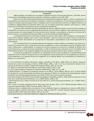 Ciencia, Tecnología, Sociedad y Valores (CTSyV)
Programa de estudios
3. Operación del programa
56
La genética humana y los programas eugenésicos
(Fragmento)
Algunos biólogos connotados por sus estudios en genética humana eran Fernando Ocaranza y José Rulfo, quienes
introdujeron la metodología experimental y la genética mendeliana en México entre 1930-1940.
9
México fue uno de los países latinoamericanos que experimentó la eugenesia negativa –limitar la reproducción de
los portadores de características hereditarias no deseadas- a través de la esterilización. En el periodo posrevolucionario, se
impulsó la completa separación Iglesia-Estado, la ideología oficial era profundamente anticlerical, se legalizó el divorcio y se
estableció la obligatoriedad de la educación básica laica. Así, los estados anticlericales radicales, como Veracruz y Jalisco
impusieron la orientación de la educación sexual y campañas de esterilización.
En julio de 1932, el fanático anticlerical, gobernador de Veracruz, Adalberto Tejeda, uno de los últimos caudillos de
la Revolución, promovió la única ley eugenésica de esterilización que ha existido en México: la 352. Cabe aclarar que nunca
se aplicó, porque unos meses después los enfrentamientos entre radicales y conservadores, en lucha por la tenencia de la
tierra en Veracruz, se adueñaron del escenario político, y la ley de esterilización quedó relegada.10
La concepción dominante en ese tiempo en México era que las clases media y alta controlaban su reproducción a
través de los programas vigentes; pero la clase “menos deseable” o baja no lo hacía; esto, desde el punto de vista de los
eugenistas que incidían directamente en los programas de salud pública, representaba la causa de la degeneración de la
raza mexicana.
Con el fortalecimiento de la Sociedad Mexicana de Eugenesia, muchos médicos y educadores, que centraron su
atención en la educación sexual, combinaron esta postura progresista con otras conservadoras como las campañas antial-
cohol, antifeminismo y antipornografía. Se impulsan los primeros proyectos de control de la natalidad, de difusión de la
salud matrimonial, y se apoya de manera considerable, en 1932, el “Proyecto para la educación sexual y la profilaxis de las
enfermedades venéreas” como programa obligatorio de educación oficial para todos los niños menores a 16 años.11
Los límites de la eugenesia y la oposición a la esterilización fueron motivo de debate en la Sociedad Mexicana de
Eugenesia a partir de 1933; 12 al siguiente año, la nueva legislación nazi de esterilización con fines eugenésicos se discutió y
criticó sólidamente, en la Segunda Semana de la Eugenesia, en la ciudad de México. Así la esterilización se transformó en
México en un anacronismo.
1 L. Zea, El positivismo en México: Nacimiento, apogeo y decadencia. FCE, México, 1968. Citado en R. Moreno, Ensayos de
historia de la ciencia y la tecnología en México, UNAM, México, 1986, p. 148. 2 G. R. Ruiz, El positivismo mexicano: Intro-
ducción del darwinismo en México, UNAM, Serie Posgrado, México, 1987, pp. 147-148.
3 E. Rabasa, La evolución histórica de México, Frente Cultural, México, 1921, p. 326.
4 J. Sierra, Obras completas. Programa de la libertad, UNAM, México, 1948, vol. IV: p. 238.
5 Alfredo Saavedra, “Lo eugénico anunciado por primera vez en México”, Acción Médica, 1956, pp. 16-17. El doctor Alfredo
M. Saavedra fue uno de los principales promotores de la eugenesia en México. Fue director de la revista Eugenesia, órgano
de difusión de la Sociedad Eugénica Mexicana, que fundó en 1931 y de la que fue secretario perpetuo.
6 M. Gamio, Programa de la Dirección de Estudios Arqueológicos y Etnográficos, México, 1918, citado en Ernesto de la Torre
Villar et al., Historia documental de México, vol. II, UNAM, México, 1984, p. 614.
7 Manuel Germán Parra, citado en Ernesto de la Torre Villar et al., Historia documental de México, vol. II, UNAM, México,
1984, p. 614.
8 M. T. Nisot, La question eugenique dans les divers pays, Faile, Bruselas, 1927, p. 357. 9 Alfredo Saavedra, México en la
educación sexual (de 1860 a 1959), Costa Amic, México, 1967, p. 34.
10 Romana Falcón y Soledad García, La semilla en el surco: Adalberto Tejeda y el radicalismo en Veracruz, 1883-1960, El
Colegio de México y Gobierno del Estado de Veracruz, 1986, pp. 269-270. 11 Alfredo Saavedra, México en la educación
sexual (de 1860 a 1959), Costa Amic, México, 1967, pp. 31 y 101.
12 Fernando Ocaranza, “Límites de la Eugenesia”, Eugenesia 2, diciembre de 1933, pp. 27-29
Anexo 7
Actor Acción Intención Creencia Norma Valor
 