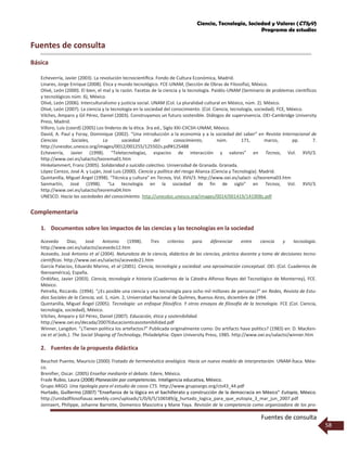 Ciencia, Tecnología, Sociedad y Valores (CTSyV)
Programa de estudios
Fuentes de consulta
58
Fuentes de consulta
Básica
Echeverría, Javier (2003). La revolución tecnocientíﬁca. Fondo de Cultura Económica, Madrid.
Linares, Jorge Enrique (2008). Ética y mundo tecnológico. FCE-UNAM, (Sección de Obras de Filosofía), México.
Olivé, León (2000). El bien, el mal y la razón. Facetas de la ciencia y la tecnología. Paidós-UNAM (Seminario de problemas científicos
y tecnológicos núm. 6), México.
Olivé, León (2006). Interculturalismo y justicia social. UNAM (Col. La pluralidad cultural en México, núm. 2). México.
Olivé, León (2007). La ciencia y la tecnología en la sociedad del conocimiento. (Col. Ciencia, tecnología, sociedad). FCE, México.
Vilches, Amparo y Gil Pérez, Daniel (2003). Construyamos un futuro sostenible. Diálogos de supervivencia. OEI-Cambridge University
Press, Madrid.
Villoro, Luis (coord) (2005) Los linderos de la ética. 3ra ed., Siglo XXI-CIICSH-UNAM, México.
David, A. Paul y Foray, Dominique (2002). “Una introducción a la economía y a la sociedad del saber” en Revista Internacional de
Ciencias Sociales, La sociedad del conocimiento, núm. 171, marzo, pp. 7.
http://unesdoc.unesco.org/images/0012/001255/125502s.pdf#125488
Echeverría, Javier (1998). “Teletecnologías, espacios de interacción y valores” en Tecnos, Vol. XVII/3.
http://www.oei.es/salactsi/teorema01.htm
Hinkelammert, Franz (2005). Solidaridad o suicidio colectivo. Universidad de Granada. Granada.
López Cerezo, José A. y Luján, José Luis (2000). Ciencia y política del riesgo Alianza (Ciencia y Tecnología). Madrid.
Quintanilla, Miguel Ángel (1998). “Técnica y cultura” en Tecnos, Vol. XVII/3. http://www.oei.es/salact- si/teorema03.htm
Sanmartín, José (1998). “La tecnología en la sociedad de fin de siglo” en Tecnos, Vol. XVII/3.
http://www.oei.es/salactsi/teorema04.htm
UNESCO. Hacia las sociedades del conocimiento. http://unesdoc.unesco.org/images/0014/001419/141908s.pdf
Complementaria
1. Documentos sobre los impactos de las ciencias y las tecnologías en la sociedad
Acevedo Díaz, José Antonio (1998). Tres criterios para diferenciar entre ciencia y tecnología.
http://www.oei.es/salactsi/acevedo12.htm
Acevedo, José Antonio et al (2004). Naturaleza de la ciencia, didáctica de las ciencias, práctica docente y toma de decisiones tecno-
cientíﬁcas. http://www.oei.es/salactsi/acevedo21.htm
García Palacios, Eduardo Marino, et al (2001). Ciencia, tecnología y sociedad: una aproximación conceptual. OEI. (Col. Cuadernos de
Iberoamérica), España.
Ordóñez, Javier (2003). Ciencia, tecnología e historia (Cuadernos de la Cátedra Alfonso Reyes del Tecnológico de Monterrey), FCE.
México.
Petrella, Riccardo. (1994). “¿Es posible una ciencia y una tecnología para ocho mil millones de personas?” en Redes, Revista de Estu-
dios Sociales de la Ciencia, vol. 1, núm. 2, Universidad Nacional de Quilmes, Buenos Aires, diciembre de 1994.
Quintanilla, Miguel Ángel (2005). Tecnología: un enfoque filosófico. Y otros ensayos de filosofía de la tecnología. FCE (Col. Ciencia,
tecnología, sociedad), México.
Vilches, Amparo y Gil Pérez, Daniel (2007). Educación, ética y sostenibilidad.
http://www.oei.es/decada/2007Educacionticasostenibilidad.pdf
Winner, Langdon. “¿Tienen política los artefactos?” Publicada originalmente como: Do artifacts have politics? (1983) en: D. MacKen-
zie et al (eds.). The Social Shaping of Technology, Philadelphia: Open University Press, 1985. http://www.oei.es/salactsi/winner.htm
2. Fuentes de la propuesta didáctica
Beuchot Puente, Mauricio (2000) Tratado de hermenéutica analógica. Hacia un nuevo modelo de interpretación. UNAM-Ítaca. Méxi-
co.
Brenifier, Oscar. (2005) Enseñar mediante el debate. Edere, México.
Frade Rubio, Laura (2008) Planeación por competencias. Inteligencia educativa, México.
Grupo ARGO. Una tipología para el estudio de casos CTS. http://www.grupoargo.org/cts43_44.pdf
Hurtado, Guillermo (2007) “Enseñanza de la lógica en el bachillerato y construcción de la democracia en México” Eutopía, México.
http://unidadfilosofiauaz.weebly.com/uploads/1/0/6/5/106589/g_hurtado_logica_para_que_eutopia_3_mar_jun_2007.pdf
Jonnaert, Philippe, Johanne Barrette, Domenico Masciotra y Mane Yaya. Revisión de la competencia como organizadora de los pro-
 