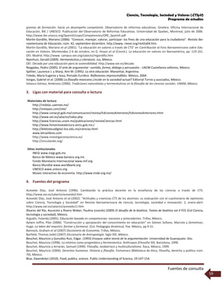 Ciencia, Tecnología, Sociedad y Valores (CTSyV)
Programa de estudios
Fuentes de consulta
59
gramas de formación: hacia un desempeño competente. Observatorio de reformas educativas. Ginebra. Oficina Internacional de
Educación, BIE / UNESCO. Publicación del Observatorio de Reformas Educativas. Universidad de Quebec, Montreal, julio de 2006.
http://www.ibe.unesco.org/Spanish/cops/Competencies/ORE_Spanish.pdf
Martín-Gordillo, Mariano (2006). “Conocer, manejar, valorar, participar: los fines de una educación para la ciudadanía”. Revista Ibe-
roamericana de Educación, núm. 42, septiembre-diciembre. http://www. rieoei.org/rie42a04.htm.
Martín-Gordillo, Mariano et al (2001). “La educación en valores a través de CTS” en Contribución al Foro Iberoamericano sobre Edu-
cación en Valores. Montevideo 2-6 de octubre, en G. Hoyos et al (Coord.). La educación en valores en Iberoamérica, pp. 119-161.
OEI. Madrid. http://www. campus-oei.org/salactsi/mgordillo.htm
Nyenhuis, Gerald (2009). Hermenéutica y Literatura. Jus, México.
OEI. Década por una educación para la sostenibilidad. http://www.oei.es/decada
Reygadas, Pedro (2005). El arte de argumentar –sentido, forma, diálogo y persuasión-. UACM-Castellanos editores, México.
Splitter, Laurence J. y Sharp, Ann M. (1995). La otra educación. Manantial, Argentina.
Toledo, María Eugenia y Sosa, Peinado Eurídice. Reflexiones imprescindibles. México, 2004.
Vargas, Gabriel et al. (2008) La filosofía mexicana ¿incide en la sociedad actual? Editorial Torres y asociados, México.
Velasco Gómez, Ambrosio (2006). Tradiciones naturalistas y hermenéuticas en la filosofía de las ciencias sociales. UNAM, México.
3. Ligas con material para consulta o lectura
Materiales de lectura
http://redalyc.uaemex.mx/
http://estepais.com/site/
http://www.conacyt.gob.mx/comunicacion/revista/EdicionesAnteriores/EdicionesAnteriores.html
http://www.oei.es/salactsi/index.php
http://www.fciencias.unam.mx/publicaciones/revistaCiencias.html
http://www.fomentoalalectura.sems.gob.mx./
http://bibliotecadigital.ilce.edu.mx/ciencias.html
www.letraslibres.com
http://www.investigacionyciencia.es/
http://vinculando.org/
Sitios institucionales
INEGI www.inegi.gob.mx
Banco de México www.banxico.org.mx
Fondo Monetario Internacional www.imf.org
Banco Mundial www.worldbank.org
UNESCO www.unesco.org
Museo interactivo de economía. http://www.mide.org.mx/
4. Fuentes del programa
Acevedo Díaz, José Antonio (1996). Cambiando la práctica docente en la enseñanza de las ciencias a través de CTS.
http://www.oei.es/salactsi/acevedo2.htm
Acevedo Díaz, José Antonio et al (2002). “Actitudes y creencias CTS de los alumnos: su evaluación con el cuestionario de opiniones
sobre Ciencia, Tecnología y Sociedad” en Revista iberoamericana de ciencia, tecnología, sociedad e innovación. 2, enero-abril.
http://www.oei.es/salactsi/acevedo11.htm
Álvarez del Río, Asunción y Rivero Weber, Paulina (coords) (2009) El desafío de la bioética. Textos de bioética vol II FCE (Col Ciencia,
tecnología y sociedad), México.
Argudín, Yolanda (2005). Educación basada en competencias: nociones y antecedentes. Trillas, México.
Aylwin Joffre, Pilar (2006). “Construcción y apropiación del conocimiento en educación” en Gómez Sollano, Marcela y Zemelman,
Hugo. La labor del maestro: formar y formarse. (Col. Pedagogía dinámica). Pax. México, pp 9-31.
Bannock, Graham et al (2007) Diccionario de Economía, Trillas, México.
Barfield, Thomas (edit) (2007) Diccionario de Antropología. Siglo XXI, México.
Beuchot, Mauricio y González Ruiz, Edgar. (1993) Ensayos sobre teoría de la argumentación. Universidad de Guanajuato. Gto.
Beuchot, Mauricio (1998). La retórica como pragmática y hermenéutica. Anthropos (Filosofía 50). Barcelona, 1998.
Beuchot, Mauricio y Arriarán, Samuel (1999). Filosofía, neobarroco y multiculturalismo. Ítaca, México, 1999.
Beuchot, Mauricio (2004). Derechos humanos. Historia y filosofía. Fontamara (Biblioteca de ética, filosofía, derecho y política núm.
70), México.
Blue, Gwendolyn (2010). Food, publics, science. Public Understanding of Science, 19:147-154.
 