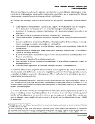Ciencia, Tecnología, Sociedad y Valores (CTSyV)
Programa de estudios
Presentación
6
chillerato tecnológico, se analizaron los saberes y procedimientos imprescindibles de cada campo de conoci-
miento con el fin de establecer los conceptos fundamentales y subsidiarios que se proponen en las distintas
asignaturas, para propiciar la construcción de aprendizajes signiﬁcativos.
De tal manera que los nuevos programas se han enriquecido, destacando la mejora en los siguientes elemen-
tos:
 La descripción de la relación de las asignaturas del programa de estudios con el resto de las asignatu-
ras de la estructura curricular, así como con las competencias genéricas y disciplinares.
 La inclusión de ejemplos para establecer la articulación entre las competencias y los contenidos de las
asignaturas.
 La actualización de las estructuras de conceptos fundamentales y subsidiarios.
 La incorporación de las competencias disciplinares extendidas5
en las asignaturas de áreas propedéu-
ticas.
 La incorporación de las competencias filosóficas del campo disciplinar de Humanidades6
en las asig-
naturas básicas y propedéuticas relacionadas con esa disciplina.
 La enunciación de propuestas para fomentar la lectura y la comprensión lectora desde el abordaje de
las asignaturas.
 La ampliación de las orientaciones para el diseño de las actividades de aprendizaje y la instrumenta-
ción de las estrategias didácticas.
 El fortalecimiento de las recomendaciones para realizar la evaluación de los aprendizajes bajo el en-
foque de competencias.
 La propuesta de registro del desarrollo de competencias
 La presentación de nuevos ejemplos metodológicos para el desarrollo de competencias a través de
estrategias didácticas.
 La actualización y organización de las fuentes bibliográficas básicas y complementarias.
Es pertinente señalar que los programas de estudio de las nuevas asignaturas del área de Humanidades y
ciencias sociales, tanto de formación básica como propedéutica, contienen elementos y apartados comunes,
pero se han diseñado en documentos individuales con el fin de profundizar en las orientaciones que contri-
buyan a facilitar su instrumentación.
Las modificaciones descritas en esta presentación entrarán en vigor para los alumnos de primer ingreso, a
partir del ciclo escolar 2013-2014, por lo que los estudiantes inscritos en el Bachillerato Tecnológico en ciclos
escolares previos, continuarán su formación bajo lo establecido en los planes y programas de estudio vigen-
tes en la fecha de su ingreso.
En el ámbito del diseño curricular, es una responsabilidad institucional realizar un proceso de revisión de los
planes de estudios al concluir el periodo establecido de la trayectoria de una estructura curricular, que en el
Bachillerato Tecnológico es de seis semestres, mientras que los programas de estudio deben transitar ese
proceso cada ciclo escolar, dada la exigencia permanente de atender las necesidades de pertinencia y calidad
de la educación.
5
ACUERDO número 486 de la SEP por el que se establecen las competencias disciplinares extendidas del Bachillerato General. Publicado
en el DOF el 30 de abril de 2009.
6
ACUERDO número 656 de la SEP, por el que se reforma y adiciona el Acuerdo número 444 por el que se establecen las competencias
que constituyen el marco curricular común del Sistema Nacional de Bachillerato, y se adiciona el diverso número 486 por el que se esta-
blecen las competencias disciplinares extendidas del bachillerato general. Publicado en el DOF el 20 de noviembre de 2012.
 