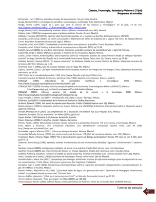 Ciencia, Tecnología, Sociedad y Valores (CTSyV)
Programa de estudios
Fuentes de consulta
60
Bochenski, I. M. (1988) Los métodos actuales del pensamiento. 16a ed. Rialp, Madrid.
Bunge, Mario (1983). La Investigación científica. Su estrategia y su filosofía. Ariel (Méthodos), Madrid.
Bunge, Mario (1984) “¿Qué es y para qué sirve la ciencia de las ciencias y tecnologías?” en El país, 14 de nov.
http://elpais.com/diario/1984/11/14/sociedad/469234801_850215.html
Bunge, Mario (1985). Racionalidad y realismo. Alianza (Alianza Universidad núm. 445). Madrid.
Calvino, Italo. (2002) Seis propuestas para el próximo milenio. Siruela, 4ta ed., Madrid.
Caillods, Françoise (dir) (2010). Informe sobre las ciencias sociales en el mundo. Las brechas del conocimiento. UNESCO.
Campirán, Ariel (comp.) (2003) La razón comunicada II. Materiales del Taller de Didáctica de la Lógica. TDL-Univ. de Xalapa-Editorial
Torres Asociados-Academia Mexicana de Lógica, México.
Campirán, Ariel, et al (2005). Complejidad y transdisciplina: acercamientos y desafíos. Torres Asociados, México.
Campirán, Ariel. Critical thinking y desarrollo de competencias en Morado, 1999, pp 21-38.
Castells, Manuel (2006). La era de la información. Economía, sociedad y cultura. La sociedad red vol. I. Siglo XXI. México.
Castañeda, Jorge G. (2011) Mañana o pasado. El misterio de los mexicanos. Aguilar, México.
Castro, Javier e Ibarra, Andoni (2005).”Ocho hipótesis sobre las «relaciones sociales de conocimiento» desde un enfoque represen-
tacional” en Ergo, Revista de Filosofía de la Universidad Veracruzana, Nueva Época núm. 16, Xalapa, marzo, pp 23-41.
Ceballos Ramírez, Manuel (2010). “El espacio mexicano” en Wobeser, Gisela von (coord) Historia de México. Academia mexicana de
la historia-SEP-FCE, México, pp 1-43.
Chalmers, Alan F. (1996) ¿Qué es esa cosa llamada ciencia? Siglo XXI, México.
Cipolla, Carlo M. (2001) “Las leyes fundamentales de la estupidez humana” en Allegro ma non troppo. Crítica (Biblioteca de bolsillo),
Barcelona, pp 51-85.
CIRET Carta de la transdisciplinariedad. 1994. http://www.ﬁlosoﬁa.org/cod/c1994tra.htm
Comisión Mundial del Medio Ambiente y del Desarrollo (1988). Nuestro Futuro Común. Alianza, Madrid.
CONACyT (1999). Indicadores de actividades científicas y tecnológicas 1998. México.
http://www.siicyt.gob.mx/siicyt/docs/contenido/Ind98-1.pdf
CONACyT-SIICYT (2009) Encuesta sobre la percepción pública de la ciencia y la tecnología en México (ENPECYT), México.
http://www.siicyt.gob.mx/siicyt/cms/paginas/ComiteEstadistica04.jsp
CONACyT (2009). Informe general del estado de la ciencia y la tecnología, 2008. México.
http://www.siicyt.gob.mx/siicyt/cms/paginas/Publicaciones.jsp
Copi, Irving M. y Cohen, Carl (1997). Introducción a la Lógica. Limusa – Noriega. México.
Dahlhaus, Carl (1997). Fundamentos de la historia de la música. Gedisa, Barcelona.
de Bono, Edward (1994). Seis pares de zapatos para la acción. Paidós (Paidós Empresa núm 13), México.
Delors, Jacques. (1994) La educación encierra un tesoro. Informe a la UNESCO de la Comisión Internacional sobre la Educación para el
Siglo XXI. UNESCO.
Denyer, Monique et al (2007). Las competencias en la educación. Un balance. FCE (Col. Popular, 676). México.
Dieterlen, Paulette “Ética y economía” en Villoro (2005), pp 35-55.
Dyson, Esther (2000) Release 2.0 Ediciones de Bolsillo, España.
Dyson, Freeman (2008) El científico rebelde. Debate, Barcelona.
Ehrlich, Paul R. (2005). Naturalezas humanas. Genes, culturas y la perspectiva humana. FCE (Col. Ciencia y Tecnología), México.
Elola, Nydia y Toranzos, Lilia. Evaluación educativa: una aproximación conceptual. Buenos Aires, julio de 2000.
http://www.oei.es/calidad2/luis2.pdf
Fernández Enguita, Mariano (2001). Educar en tiempos inciertos. Morata, Madrid.
Fernández-Rañada, Antonio (2003). Los muchos rostros de la ciencia. FCE, (Col. La ciencia para todos, núm. 192), México.
Funtowicz, Silvio y Strand, Roger (2007) “De la demostración experta al diálogo participativo” Revista CTS núm. 8, vol. 3, OEI, abril.
pp 97-113.
Gadamer, Hans Georg (1988). Verdad y método. Fundamentos de una hermenéutica filosófica. Sígueme. Col Hermeneia 7. Salaman-
ca.
Gardner, Howard (2005). Inteligencias múltiples. La teoría en la práctica. Paidós (Col. Surcos, núm. 16), Barcelona.
Gardner, Howard (2005). Las cinco mentes del futuro. Un ensayo educativo. Paidós (Col. Asterisco, núm. 11), Barcelona.
Giddens, Anthony, Jonathan, Turner et al (2009). La teoría social hoy. Alianza Universidad (Col. Ciencias sociales núm 635), Madrid.
Giner, Salvador et al (edits). (2006) Diccionario de Sociología. Alianza universidad. 2da ed. Madrid.
González Labra, María José (1997). Aprendizaje por analogía. Análisis del proceso de Inferencia Analógica para la adquisición de nue-
vos conocimientos. Trotta. (Serie: Estructuras y procesos. Col. Cognitiva). Valladolid.
González, Juan C. (edit) (2006). Perspectivas contemporáneas sobre la cognición: percepción, categorización y conceptualización. Si-
glo XXI-UAEMor (Filosofía), México.
Herrera Ibáñez, Alejandro et al (1998). “¿Qué debe saber de lógica una persona educada?” Seminario de Pedagogía Universitaria,
UNAM. http://www.ﬁlosoﬁcas.unam.mx/~Tdl/taller.htm
Herrera Ibáñez, Alejandro. “¿Qué es el pensamiento crítico?” en Morado, Raymundo (comp.), pp 17-20.
Herrera Ibánez, Alejandro “Ética y ecología” en Villoro (2005) pp 134-152.
Jiménez López, Ramón (1993). Alfonso Reyes y el descubrimiento de América. Visión de un mundo ideal. EDAMEX. México.
 
