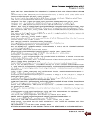 Ciencia, Tecnología, Sociedad y Valores (CTSyV)
Programa de estudios
Fuentes de consulta
61
Jasanoff, Sheila (2007). Designs on nature: science and democracy in Europe and the United States. Princenton University Press, New
Jersey.
Kuhn, Thomas Samuel (1982). “Objetividad, juicios de valor y elección de teorías” en La tensión esencial. Estudios selectos sobre la
tradición y el cambio en el ámbito de la ciencia. CONACyT-FCE. México.
Lázaro Carreter, Fernando y Correa Calderón, Evaristo (1991). Cómo se comenta un texto literario. Publicaciones cultural, México.
Leach, Edmund (1971) Replanteamiento de la Antropología. Seix Barral. Barcelona.
López Beltrán, Carlos (2005). La ciencia como cultura. Trenzas y otros ensayos nómadas. Paidós (Croma, núm. 27), México.
López Cerezo, José A. y González García, M. I. (2002). Políticas del bosque. Cambridge University Press/OEI, Madrid.
López Cerezo, José A. (2008). El triunfo de la antisepsia. Un ensayo de filosofía naturalizada de la ciencia. FCE, México.
Martínez F., Sergio. Filosofía del cambio tecnológico: desarrollo dependiente de trayectoria versus determinismo tecnológico. Institu-
to de Investigaciones Filosóﬁcas, UNAM. http://www.ﬁlo- soﬁcas.unam.mx/~sfmar/publicaciones/cambiotecn(nauquen04iif05.pdf
Mead, George Herbert (1990). Espíritu, persona y sociedad. Desde el punto de vista del conductismo social, Paidós (Paidós studio bá-
sica 5), México.
Mejía, Rebeca y Sandoval, Sergio Antonio (coords) (2003). Tras las vetas de la investigación cualitativa. Perspectivas y acercamientos
desde la práctica. ITESO, 3ra reimp., México.
Merton, Robert K. (1980) Teoría y estructura sociales. FCE. México.
Morado, Raymundo (comp) (1999). La razón comunicada: Materiales del Taller de Didáctica de la Lógica. Universidad Veracruzana,
Universidad de Xalapa, Torres Asociados, TDL. Xalapa.
Morin, Edgar (2001). Introducción al pensamiento complejo. Gedisa. España.
Morin, Edgar (2001). Los siete saberes necesarios para la educación del futuro. Paidós, Barcelona.
Mosterín, José (1993). Filosofía de la cultura. Alianza editorial, Madrid.
Motta, Raúl Domingo (2005). “Complejidad, educación y transdisciplinariedad” en Campirán, Ariel et al. Complejidad y transdiscipli-
na: acercamientos y desafíos. pp 29-58.
Nagel, Ernest (1991). La estructura de la ciencia. Paidós, Barcelona.
Novo, María (2006). El desarrollo sostenible. Su dimensión ambiental y educativa. UNESCO - Pearson, Madrid.
Olivé, León (1991). Cómo acercarse a la filosofía. CONACULTA - Gobierno de Querétaro – LIMUSA, México.
Olivé, León “Ética y tecnología” en Villoro (2005), pp 56-80.
Olivé, León (2005). “La cultura científica y tecnológica en el tránsito a la sociedad del conocimiento” en Revista de la Educación Supe-
rior XXXIV (4) núm. 136, México, octubre-diciembre, pp. 49-63.
Olivé, León y Sandoval, Ricardo (2007). “Hacia la sociedad del conocimiento en México: desafíos y perspectivas”. Ciencia y Desarrollo
XXXIII-211, CONACyT, México, septiembre. pp. 24-29.
Olivé, León (2008) “Racionalidad, pluralismo e interculturalidad” en Paredes L., Octavio y Estrada O., Sergio, pp 666-677.
Osorio M., Carlos et al (2005a). Tecnología y sociedad. Manual de trabajo para docentes y estudiantes de educación básica secunda-
ria y media. Proyecto: la participación pública en los sistemas tecnológicos: lecciones y experiencias para la educación en tecnología
bajo el enfoque en ciencia, tecnología y sociedad. Escuela de Ingeniería Industrial y Estadística. Colciencias, Universidad del Valle -
OEI, Santiago de Cali.
Paredes L., Octavio y Estrada O., Sergio (coords edits) (2008) Aportaciones científicas y humanísticas mexicanas en el siglo XX. FCE-
CONACyT – AMC (Sec Obras de Ciencia y tecnología), México.
Pereda Failache, Carlos (1985) “Historia explicativa y lectura argumentada” en Diálogos vol 21, núm 8 (128), pp 19-24, El Colegio de
México, agosto de 1985, México.
Pereda Failache, Carlos (1994). Vértigos argumentales. Una ética de la disputa. Anthropos-UAM, Filosofía 47, Barcelona.
Pereda Failache, Carlos (1994b) Razón e incertidumbre. Siglo XXI-UNAM, México.
Pereda Failache, Carlos (2010). “Malos argumentos”. Seminario del Posgrado en Filosofía de la Ciencia. IIF-UNAM, México. Memorias
del Encuentro sobre argumentación y educación, ENP, marzo de 2010, México.
Perelman, Chaïm y Olbrechts-Tyteca, L. (1994). Tratado de la argumentación. La nueva retórica. Gredos (Biblioteca Románica Hispá-
nica, Manuales núm. 69). Madrid.
Pérez Tamayo, Ruy et al (coords) (2008) La construcción de la bioética. Textos de bioética vol 1 FCE. (Col. Ciencia, Tecnología, Socie-
dad), México.
Perrenoud, Philippe (2007). Diez nuevas competencias para enseñar. Graó-Colofón. (Biblioteca del aula, núm. 196), México.
Pratt Fairchild, Henry (edit) (2010). Diccionario de Sociología, FCE, México.
Ramos, Samuel (1993). Historia de la filosofía en México. CONACULTA (Col. Cien de México). México.
Reygadas, Pedro (s/f). El diálogo filosófico como método de enseñanza. Preparatoria Iztapalapa I. México, D.F.
Salmerón, Fernando. (2004) La filosofía y las actitudes morales. Siglo XXI, México.
Sánchez Vázquez, Adolfo (2008) “¡Praxis a la vista!” en Paredes L., Octavio y Estrada O., Sergio, pp 879-883.
Sebeok, Thomas A. y Umiker-Sebeok, Jean (1994). Sherlock Holmes y Charles S. Peirce: El método de la investigación. Paidós. (Comu-
nicación núm. 30). Barcelona.
SEP (2004). Modelo de la Educación Media Superior Tecnológica. México.
SEP (2008). Acuerdo secretarial 442 por el que se establece el Sistema Nacional de Bachillerato en un marco de diversidad. México.
 