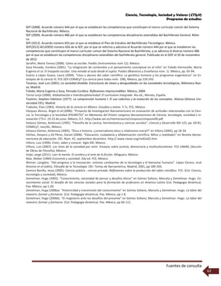 Ciencia, Tecnología, Sociedad y Valores (CTSyV)
Programa de estudios
Fuentes de consulta
62
SEP (2008). Acuerdo número 444 por el que se establecen las competencias que constituyen el marco curricular común del Sistema
Nacional de Bachillerato. México.
SEP (2009). Acuerdo número 486 por el que se establecen las competencias disciplinares extendidas del Bachillerato General. Méxi-
co.
SEP (2012). Acuerdo número 653 por el que se establece el Plan de Estudios del Bachillerato Tecnológico. México.
SEP(2012) ACUERDO número 656 de la SEP, por el que se reforma y adiciona el Acuerdo número 444 por el que se establecen las
competencias que constituyen el marco curricular común del Sistema Nacional de Bachillerato, y se adiciona el diverso número 486
por el que se establecen las competencias disciplinares extendidas del bachillerato general. Publicado en el DOF el 20 de noviembre
de 2012.
Serafini, María Teresa (2008). Cómo se escribe. Paidós (Instrumentos núm 12). México.
Sosa Peinado, Eurídice (2001). “La integración de contenidos y el pensamiento conceptual en el niño” en Toledo Hermosillo, María
Eugenia et al. El traspatio escolar. Una mirada al aula desde el sujeto. Paidós (Maestros y Enseñanza núm. 1). México, pp. 65-94.
Suárez y López Guazo, Laura (2004). “Usos y abusos del saber científico: La genética humana y los programas eugenésicos” en Es-
tampas de la ciencia IV, FCE-SEP-CONACyT (La ciencia para todos núm. 198), México, pp 220-243.
Tezanos, José Luis (2001). La sociedad dividida. Estructuras de clases y desigualdades en las sociedades tecnológicas, Biblioteca Nue-
va, Madrid.
Toledo, María Eugenia y Sosa, Peinado Eurídice. Reflexiones imprescindibles. México, 2004.
Torres Jurjo (2000). Globalización e Interdisciplinariedad: El currículum integrado. 4ta ed., Morata, España.
Toulmin, Stephen Edelston (1977). La comprensión humana I. El uso colectivo y la evolución de los conceptos. Alianza (Alianza Uni-
versidad 191), Madrid.
Trabulse, Elías (1983). Historia de la ciencia en México. Estudios y textos. 5 Ts, FCE, México.
Vázquez Alonso, Ángel et al (2006). “Proyecto de Investigación Iberoamericano en evaluación de actitudes relacionadas con la Cien-
cia, la Tecnología y la Sociedad (PIEARCTS)” en Memorias del Primer congreso iberoamericano de Ciencia, tecnología, sociedad e in-
novación CTS+I. 19-23 de junio, México, D.F. http://www.oei.es/memoriasctsi/simposio/simposio09.pdf
Velasco Gómez, Ambrosio (1995). “Filosofía de la ciencia, hermenéutica y ciencias sociales”, Ciencia y Desarrollo XXI-125, pp. 69-81,
CONACyT, nov/dic, México.
Velasco Gómez, Ambrosio (2005). “Ética e historia: ¿universalismo ético o relativismo moral?” en Villoro (2005), pp 18-34.
Vilches, Amparo y Gil Pérez, Daniel (2006). “Educación, ciudadanía y alfabetización científica: Mitos y realidades” en Revista iberoa-
mericana de educación. OEI. Núm. 42, septiembre-diciembre. http:// www.rieoei.org/rie42a02.htm
Villoro, Luis (1994). Creer, saber y conocer. Siglo XXI. México.
Villoro, Luis (2007). Los retos de la sociedad por venir. Ensayos sobre justicia, democracia y multiculturalismo. FCE-UNAM, (Sección
de Obras de Filosofía), México.
Volpi, Jorge (2011). Leer la mente. El cerebro y el arte de la ficción. Alfaguara. México.
Max, Weber (1984) Economía y sociedad. 2da ed. FCE, México.
Winner, Langdon. “Del progreso a la innovación: visiones cambiantes de la tecnología y el bienestar humano”. López Cerezo, José
Antonio et al (edits). Filosofía de la Tecnología. OEI. Temas de Iberoamérica, Madrid, 2001, pp 189-205.
Zamora Bonilla, Jesús (2005). Ciencia pública - ciencia privada. Reflexiones sobre la producción del saber científico. FCE. (Col. Ciencia,
tecnología y sociedad), México.
Zemelman, Hugo (2005). “Conocimiento, necesidad de pensar y desafíos éticos” en Gómez Sollano, Marcela y Zemelman. Hugo. Co-
nocimiento social. El desafío de las ciencias sociales para la formación de profesores en América Latina (Col. Pedagogía dinámica).
Pax. México, pp 1-20.
Zemelman, Hugo (2006a). “Historicidad y transmisión del conocimiento” en Gómez Sollano, Marcela y Zemelman. Hugo. La labor del
maestro: formar y formarse. (Col. Pedagogía dinámica). Pax. México, pp 1-8.
Zemelman, Hugo (2006b). “El magisterio ante los desafíos del presente” en Gómez Sollano, Marcela y Zemelman. Hugo. La labor del
maestro: formar y formarse. (Col. Pedagogía dinámica). Pax. México, pp 66-111.
 