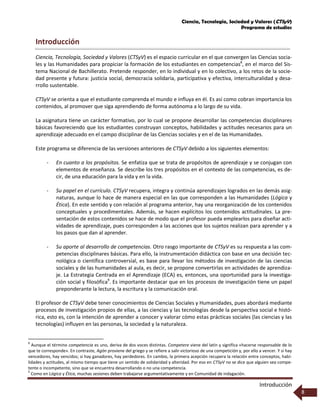 Ciencia, Tecnología, Sociedad y Valores (CTSyV)
Programa de estudios
Introducción
8
Introducción
Ciencia, Tecnología, Sociedad y Valores (CTSyV) es el espacio curricular en el que convergen las Ciencias socia-
les y las Humanidades para propiciar la formación de los estudiantes en competencias8
, en el marco del Sis-
tema Nacional de Bachillerato. Pretende responder, en lo individual y en lo colectivo, a los retos de la socie-
dad presente y futura: justicia social, democracia solidaria, participativa y efectiva, interculturalidad y desa-
rrollo sustentable.
CTSyV se orienta a que el estudiante comprenda el mundo e influya en él. Es así como cobran importancia los
contenidos, al promover que siga aprendiendo de forma autónoma a lo largo de su vida.
La asignatura tiene un carácter formativo, por lo cual se propone desarrollar las competencias disciplinares
básicas favoreciendo que los estudiantes construyan conceptos, habilidades y actitudes necesarios para un
aprendizaje adecuado en el campo disciplinar de las Ciencias sociales y en el de las Humanidades.
Este programa se diferencia de las versiones anteriores de CTSyV debido a los siguientes elementos:
- En cuanto a los propósitos. Se enfatiza que se trata de propósitos de aprendizaje y se conjugan con
elementos de enseñanza. Se describe los tres propósitos en el contexto de las competencias, es de-
cir, de una educación para la vida y en la vida.
- Su papel en el currículo. CTSyV recupera, integra y continúa aprendizajes logrados en las demás asig-
naturas, aunque lo hace de manera especial en las que corresponden a las Humanidades (Lógica y
Ética). En este sentido y con relación al programa anterior, hay una reorganización de los contenidos
conceptuales y procedimentales. Además, se hacen explícitos los contenidos actitudinales. La pre-
sentación de estos contenidos se hace de modo que el profesor pueda emplearlos para diseñar acti-
vidades de aprendizaje, pues corresponden a las acciones que los sujetos realizan para aprender y a
los pasos que dan al aprender.
- Su aporte al desarrollo de competencias. Otro rasgo importante de CTSyV es su respuesta a las com-
petencias disciplinares básicas. Para ello, la instrumentación didáctica con base en una decisión tec-
nológica o científica controversial, es base para llevar los métodos de investigación de las ciencias
sociales y de las humanidades al aula, es decir, se propone convertirlas en actividades de aprendiza-
je. La Estrategia Centrada en el Aprendizaje (ECA) es, entonces, una oportunidad para la investiga-
ción social y filosófica9
. Es importante destacar que en los procesos de investigación tiene un papel
preponderante la lectura, la escritura y la comunicación oral.
El profesor de CTSyV debe tener conocimientos de Ciencias Sociales y Humanidades, pues abordará mediante
procesos de investigación propios de ellas, a las ciencias y las tecnologías desde la perspectiva social e histó-
rica, esto es, con la intención de aprender a conocer y valorar cómo estas prácticas sociales (las ciencias y las
tecnologías) influyen en las personas, la sociedad y la naturaleza.
8
Aunque el término competencia es uno, deriva de dos voces distintas. Competere viene del latín y significa «hacerse responsable de lo
que te corresponde». En contraste, Agón proviene del griego y se refiere a salir victorioso de una competición y, por ello a vencer. Y si hay
vencedores, hay vencidos; si hay ganadores, hay perdedores. En cambio, la primera acepción recupera la relación entre conceptos, habi-
lidades y actitudes, al mismo tiempo que tiene un sentido de solidaridad y alteridad. Por eso en CTSyV no se dice que alguien sea compe-
tente o incompetente, sino que se encuentra desarrollando o no una competencia.
9
Como en Lógica y Ética, muchas sesiones deben trabajarse argumentativamente y en Comunidad de indagación.
 