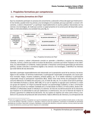 Ciencia, Tecnología, Sociedad y Valores (CTSyV)
Programa de estudios
1. Propósitos formativos por competencias
9
1. Propósitos formativos por competencias
1.1. Propósitos formativos de CTSyV
Que los estudiantes participen en procesos de conocimiento y valoración críticos del papel que históricamen-
te han tenido y pueden tener las ciencias y las tecnologías en la sociedad, para que aprendan a conocer críti-
camente, a valorar críticamente10
y a participar responsablemente en asuntos públicos relacionados con las
ciencias o las tecnologías, de modo que asuman un papel proactivo en la construcción del desarrollo susten-
table, la interculturalidad y una sociedad más justa (fig. 1).
Fig. 1. Propósitos formativos de CTSyV
Aprender a conocer y valorar críticamente consiste en aprender a identificar y enjuiciar las intenciones,
creencias, normas y valores que están en la base de decisiones y acciones que tienen impactos en los indivi-
duos, las colectividades y el ambiente, implica aprender a interpretar controversias generadas por decisiones
políticas, sociales culturales o económicas ligadas a las ciencias o las tecnologías, e identificar los intereses
que están detrás de esas decisiones.
Aprender a participar responsablemente está relacionado con la apropiación social de las ciencias y las tecno-
logías en dos sentidos. En términos tradicionales, la participación responsable corresponde a los cauces polí-
ticos normales: litigios, iniciativa ciudadana, protesta pública, etc. En el ámbito individual, la participación
responsable incluye la participación espontánea [Blue, 2010]. Entre estas formas de participación están el
consumo diferencial, los hábitos de consumo y uso, el estilo de vida, etc. En un plano social está la participa-
ción extendida [Funtowicz y Strand, 2007:108], en la cual no expertos se agrupan para confrontar su visión
con grupos de expertos. En CTSyV se pretende impulsar una epistemología ciudadana, es decir, la formación
de sujetos que encaren las múltiples realidades de su mundo desde el análisis y el meta-análisis, desde la fle-
xibilidad y la reflexividad, desde lo individual y lo colectivo. Se trata de una democratización de las decisiones
que impactan en la colectividad no solo por apelaciones a la democracia, sino con la intención de mejorar el
proceso y garantizar la calidad de las decisiones. Así, los sujetos no expertos son vistos como críticos y crea-
dores en los procesos de producción del conocimiento. Dada la diferencia de intereses y la contraposición de
10
Como en la asignatura de Ética, el propósito no es que los estudiantes aprendan valores o que el profesor enseñe valores. La idea clave
en el uso del infinitivo (“aprender a conocer” y “aprender a valorar”) es que los estudiantes, al participar en actividades de aprendizaje
diseñadas por el profesor, desarrollen conceptos, habilidades y actitudes para identificar y enjuiciar creencias, normas y valores que están
en la base de decisiones y acciones que tienen impactos en la colectividad.
aprender a
valorar
críticamente las posturas alternativas en
las posturas propias en
aprender a conocer
críticamente
las posturas alternativas en
las posturas en
decisiones tecnocientíficas con
impacto social y ambiental
aprender a participar
responsablemente
el desarrollo sustentable
la interculturalidaden la construcción de
una sociedad más justa
Contenidos
conceptuales,
procedimentales
y actitudinales
de CTSyV
para:
 