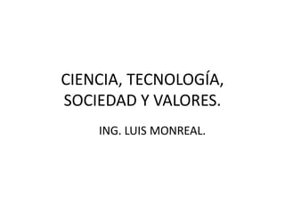 CIENCIA, TECNOLOGÍA,
SOCIEDAD Y VALORES.
ING. LUIS MONREAL.
 