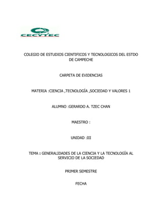 COLEGIO DE ESTUDIOS CIENTIFICOS Y TECNOLOGICOS DEL ESTDO
                      DE CAMPECHE



                 CARPETA DE EVIDENCIAS



   MATERIA :CIENCIA ,TECNOLOGÍA ,SOCIEDAD Y VALORES 1



             ALUMNO :GERARDO A. TZEC CHAN



                       MAESTRO :



                       UNIDAD :III



  TEMA : GENERALIDADES DE LA CIENCIA Y LA TECNOLOGÍA AL
                 SERVICIO DE LA SOCIEDAD


                    PRIMER SEMESTRE


                         FECHA
 