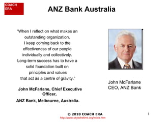 “ When I reflect on what makes an  outstanding organization,  I keep coming back to the  effectiveness of our people  individually and collectively.  Long-term success has to have a  solid foundation built on  principles and values that act as a centre of gravity.” John McFarlane, Chief Executive Officer,  ANZ Bank, Melbourne, Australia.   ANZ Bank Australia © 2010 COACH ERA   http://www.skyisthelimit.org/index.htm John McFarlane CEO, ANZ Bank 