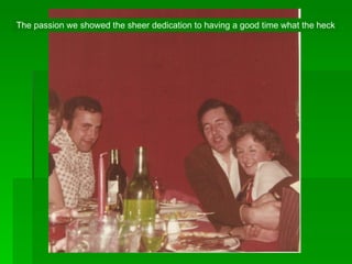 The passion we showed the sheer dedication to having a good time what the heck 