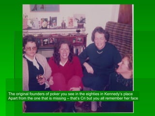 The original founders of poker you see in the eighties in Kennedy’s place Apart from the one that is missing – that’s Cri but you all remember her face 