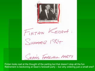 Fintan looks sad at the thought of the parting but that doesn’t stop all the fun Retirement is beckoning at Sean’s farewell party – but why ordering just a small one? 