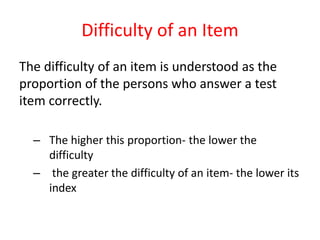 Difficulty of an Item
The difficulty of an item is understood as the
proportion of the persons who answer a test
item correctly.
– The higher this proportion- the lower the
difficulty
– the greater the difficulty of an item- the lower its
index
 