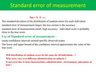 Standard error of measurement
Sm = S √1 - r .
The standard deviation of the distribution of random errors for each individual
standard error of measurement-larger- the less certain is the accuracy
standard error of measurement-small- high accuracy- individual score is probably
close to the true score.
Use of Standard error of measurement –
create confidence intervals around specific observed scores
The lower and upper bound of the confidence interval approximate the value of the
true score.
Will distribution of random errors be the same for all individuals - ?
Why score vary over different administration on subjects ?
Is not error due to item characteristics, administration , environment, and nature of
tool ?
 