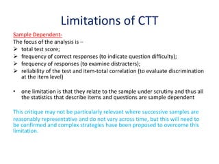 Limitations of CTT
Sample Dependent-
The focus of the analysis is –
 total test score;
 frequency of correct responses (to indicate question difficulty);
 frequency of responses (to examine distracters);
 reliability of the test and item-total correlation (to evaluate discrimination
at the item level)
• one limitation is that they relate to the sample under scrutiny and thus all
the statistics that describe items and questions are sample dependent
This critique may not be particularly relevant where successive samples are
reasonably representative and do not vary across time, but this will need to
be confirmed and complex strategies have been proposed to overcome this
limitation.
 