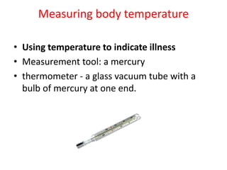 Measuring body temperature
• Using temperature to indicate illness
• Measurement tool: a mercury
• thermometer - a glass vacuum tube with a
bulb of mercury at one end.
 