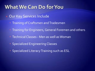    Our Key Services Include
     Training of Craftsmen and Tradesmen

     Training for Engineers, General Foremen and others

     Technical Classes - Men as well as Woman

     Specialized Engineering Classes

     Specialized Literacy Training such as ESL
 
