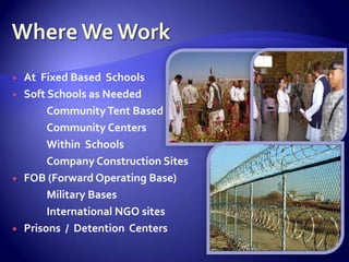    At Fixed Based Schools
   Soft Schools as Needed
         Community Tent Based
         Community Centers
         Within Schools
         Company Construction Sites
   FOB (Forward Operating Base)
         Military Bases
         International NGO sites
   Prisons / Detention Centers
 