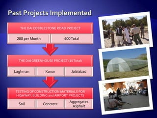 THE DAI COBBLESTONE ROAD PROJECT


 200 per Month              600 Total




  THE DAI GREENHOUSE PROJECT (15 Total)


Laghman           Kunar         Jalalabad




TESTING OF CONSTRUCTION MATERIALS FOR
HIGHWAY, BUILDING and AIRPORT PROJECTS
                               Aggregates
  Soil           Concrete
                                Asphalt
 