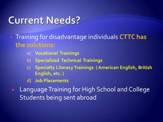    Training for disadvantage individuals CTTC has
    the solutions:
       a) Vocational Trainings
       b) Specialized Technical Trainings
       c) Specialty Literacy Trainings ( American English, British
          English, etc. )
       d) Job Placements
    Language Training for High School and College
     Students being sent abroad
 