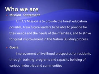    Mission Statement
        CTTC’s Mission is to provide the finest education
    possible, train future leaders to be able to provide for
    their needs and the needs of their families, and to strive
    for great improvement in the Nation Building process

   Goals
        Improvement of livelihood prospectus for residents
    through training programs and capacity building of
    various Industries and communities
 