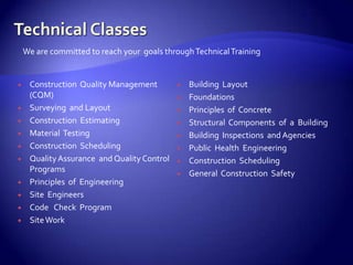 We are committed to reach your goals through Technical Training


    Construction Quality Management            Building Layout
     (CQM)                                      Foundations
    Surveying and Layout                       Principles of Concrete
    Construction Estimating                    Structural Components of a Building
    Material Testing                           Building Inspections and Agencies
    Construction Scheduling                    Public Health Engineering
    Quality Assurance and Quality Control      Construction Scheduling
     Programs                                   General Construction Safety
    Principles of Engineering
    Site Engineers
    Code Check Program
    Site Work
 