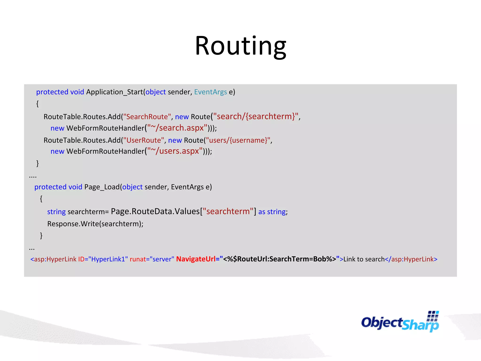 Routing      protected   void  Application_Start( object  sender,  EventArgs  e)       {           RouteTable.Routes.Add( &quot;SearchRoute&quot; ,  new  Route ( &quot;search/{searchterm}&quot; ,    new  WebFormRouteHandler ( &quot;~/search.aspx&quot; )));           RouteTable.Routes.Add( &quot;UserRoute&quot; ,  new  Route( &quot;users/{username}&quot; ,    new  WebFormRouteHandler ( &quot;~/users.aspx&quot; )));       }  ....     protected   void  Page_Load( object  sender, EventArgs e)         {             string  searchterm=  Page.RouteData.Values[ &quot;searchterm&quot; ]   as   string ;             Response.Write(searchterm);         } ...   < asp : HyperLink   ID =&quot;HyperLink1&quot;   runat =&quot;server&quot;   NavigateUrl =&quot; <%$RouteUrl:SearchTerm=Bob%> &quot; > Link to search </ asp : HyperLink > 