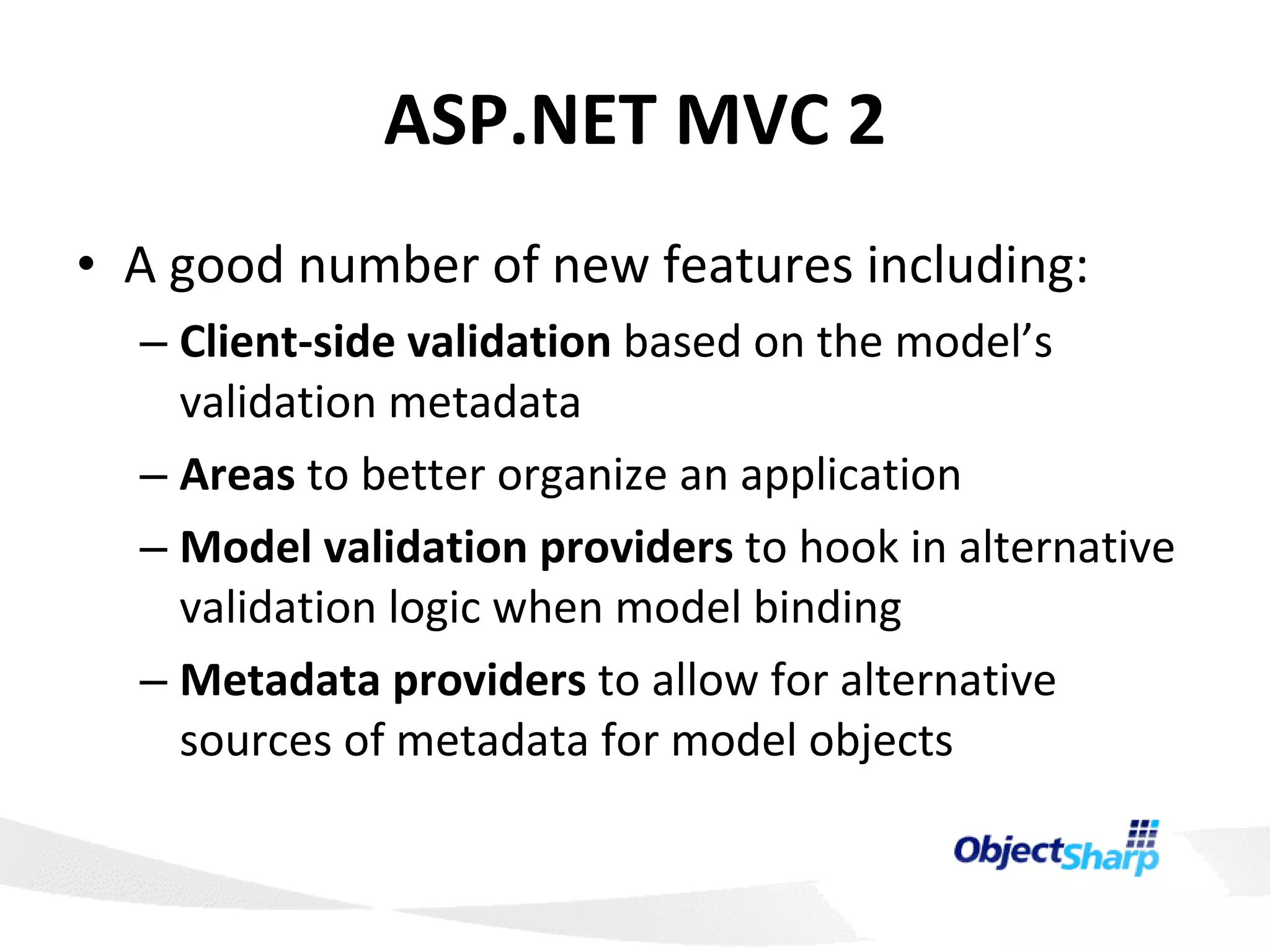 ASP.NET MVC 2 A good number of new features including: Client-side validation  based on the model’s validation metadata Areas  to better organize an application Model validation providers  to hook in alternative validation logic when model binding Metadata providers  to allow for alternative sources of metadata for model objects 