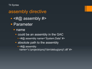 T4 Syntaxassembly directive<#@ assembly #> Parameter name could be an assembly in the GAC<#@ assembly name=“System.Data” #> absolute path to the assembly<#@ assembly name=“c:\projects\proj1\bin\debug\proj1.dll” #>