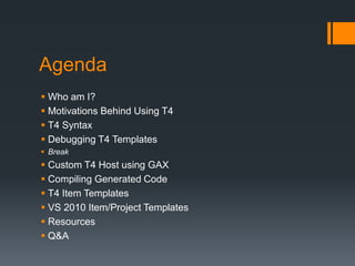 AgendaWho am I?Motivations Behind Using T4T4 SyntaxDebugging T4 TemplatesBreakCustom T4 Host using GAXCompiling Generated CodeT4 Item TemplatesVS 2010 Item/Project TemplatesResourcesQ&A