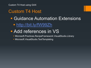 Custom T4 Host using GAXCustom T4 Host Guidance Automation Extensionshttp://bit.ly/fW99Zh Add references in VSMicrosoft.Practices.RecipeFramework.VisualStudio.LibraryMicrosoft.VisualStudio.TextTemplating