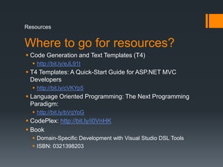 ResourcesWhere to go for resources?Code Generation and Text Templates (T4)http://bit.ly/eJL91tT4 Templates: A Quick-Start Guide for ASP.NET MVC Developershttp://bit.ly/cVKYp5Language Oriented Programming: The Next Programming Paradigm:http://bit.ly/bVqYoGCodePlex: http://bit.ly/i0VnHKBookDomain-Specific Development with Visual Studio DSL ToolsISBN: 0321398203