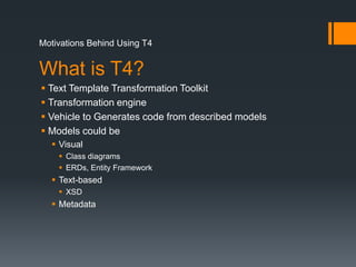 Motivations Behind Using T4What is T4?Text Template Transformation ToolkitTransformation engineVehicle to Generates code from described modelsModels could beVisualClass diagramsERDs, Entity FrameworkText-basedXSDMetadata