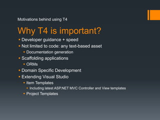 Motivations behind using T4Why T4 is important?Developer guidance + speedNot limited to code: any text-based assetDocumentation generationScaffolding applicationsORMsDomain Specific DevelopmentExtending Visual StudioItem TemplatesIncluding latest ASP.NET MVC Controller and View templatesProject Templates