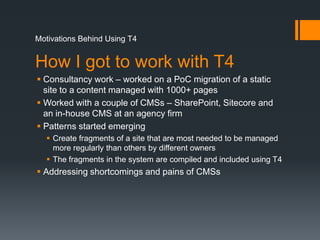 Motivations Behind Using T4How I got to work with T4Consultancy work – worked on a PoC migration of a static site to a content managedwith 1000+ pagesWorked with a couple of CMSs – SharePoint, Sitecore and an in-house CMS at an agency firmPatterns started emergingCreate fragments of a site that are most needed to be managed more regularly than others by different ownersThe fragments in the system are compiled and included using T4Addressing shortcomings and pains of CMSs