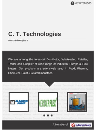 08377801505
A Member of
C. T. Technologies
www.cttechnologies.in
Air Operated Double Diaphragm Pumps Peristaltic Pumps Dosing Pumps OBL Metering
Pumps Circumferential Piston Pumps Rotary Lobe Pumps Sanitary Pumps Centrifugal
Pumps Industrial Flowmeters Barrel Pump Air Operated Double Diaphragm
Pumps Peristaltic Pumps Dosing Pumps OBL Metering Pumps Circumferential Piston
Pumps Rotary Lobe Pumps Sanitary Pumps Centrifugal Pumps Industrial
Flowmeters Barrel Pump Air Operated Double Diaphragm Pumps Peristaltic Pumps Dosing
Pumps OBL Metering Pumps Circumferential Piston Pumps Rotary Lobe Pumps Sanitary
Pumps Centrifugal Pumps Industrial Flowmeters Barrel Pump Air Operated Double
Diaphragm Pumps Peristaltic Pumps Dosing Pumps OBL Metering Pumps Circumferential
Piston Pumps Rotary Lobe Pumps Sanitary Pumps Centrifugal Pumps Industrial
Flowmeters Barrel Pump Air Operated Double Diaphragm Pumps Peristaltic Pumps Dosing
Pumps OBL Metering Pumps Circumferential Piston Pumps Rotary Lobe Pumps Sanitary
Pumps Centrifugal Pumps Industrial Flowmeters Barrel Pump Air Operated Double
Diaphragm Pumps Peristaltic Pumps Dosing Pumps OBL Metering Pumps Circumferential
Piston Pumps Rotary Lobe Pumps Sanitary Pumps Centrifugal Pumps Industrial
Flowmeters Barrel Pump Air Operated Double Diaphragm Pumps Peristaltic Pumps Dosing
Pumps OBL Metering Pumps Circumferential Piston Pumps Rotary Lobe Pumps Sanitary
Pumps Centrifugal Pumps Industrial Flowmeters Barrel Pump Air Operated Double
Diaphragm Pumps Peristaltic Pumps Dosing Pumps OBL Metering Pumps Circumferential
We are among the foremost Distributor, Wholesaler, Retailer,
Trader and Supplier of wide range of Industrial Pumps & Flow
Meters. Our products are extensively used in Food, Pharma,
Chemical, Paint & related industries.
 