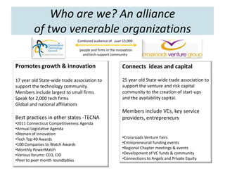 Who are we? An alliance
         of two venerable organizations
                               Combined audience of over 15,000

                                 people and firms in the innovation
                                   and tech-support community


Promotes growth & innovation                                Connects ideas and capital

17 year old State-wide trade association to                 25 year old State-wide trade association to
support the technology community.                           support the venture and risk capital
Members include largest to small firms                      community to the creation of start-ups
Speak for 2,000 tech firms                                  and the availability capital.
Global and national affiliations
                                                            Members include VCs, key service
Best practices in other states -TECNA                       providers, entrepreneurs
•2011 Connecticut Competitiveness Agenda
•Annual Legislative Agenda
•Women of Innovation
•Tech Top 40 Awards                                         •Crossroads Venture Fairs
•100 Companies to Watch Awards                              •Entrepreneurial funding events
•Monthly PowerMatch                                         •Regional Chapter meetings & events
•Various forums: CEO, CIO                                   •Development of VC funds & community
•Peer to peer month roundtables                             •Connections to Angels and Private Equity
 
