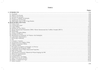 2.00 
ÍNDICE 
Página 
I. INTRODUÇÃO .................................................................................................................................................................................................................4.00 
01. Finalidade .......................................................................................................................................................................................................................4.00 
02. Objetivos do Período ......................................................................................................................................................................................................4.00 
03. Estrutura da Instrução .....................................................................................................................................................................................................4.00 
04. Direção e Condução da Instrução ...................................................................................................................................................................................6.00 
05. Grupamentos de Instrução ..............................................................................................................................................................................................6.00 
06. Observações sobre os OII e Carga Horária ....................................................................................................................................................................6.00 
II. BLOCOS DOS ASSUNTOS ..............................................................................................................................................................................................7.00 
01. Cultura Geral ..................................................................................................................................................................................................................8.00 
02. Comunicação Geral ........................................................................................................................................................................................................9.00 
03. Cultura Militar ..............................................................................................................................................................................................................10.00 
04. Atributos da Área Afetiva .............................................................................................................................................................................................11.00 
05. Direito Internacional Humanitário (DIH) e Direito Internacional dos Confl itos Armados (DICA) ............................................................................12.00 
06. Mobilização ..................................................................................................................................................................................................................13.00 
07. Justiça e Disciplina Militar ...........................................................................................................................................................................................16.00 
08. Avaliação do Pessoal ....................................................................................................................................................................................................19.00 
09. Manutenção de Armamento, de Viaturas e das Instalações ..........................................................................................................................................20.00 
10. Capacitação Administrativa ..........................................................................................................................................................................................21.00 
11. Preservação Ambiental .................................................................................................................................................................................................22.00 
12. Tiro ...............................................................................................................................................................................................................................24.00 
13. Comando e Controle.....................................................................................................................................................................................................25.00 
14. Treinamento Físico Militar (TFM) ...............................................................................................................................................................................27.00 
15. Didática da Instrução Militar ........................................................................................................................................................................................28.00 
16. Liderança Militar ..........................................................................................................................................................................................................29.00 
17. Prevenção de Acidentes na Instrução e no Serviço ......................................................................................................................................................31.00 
18. Atendimento Pré-Hospitalar (APH) .............................................................................................................................................................................32.00 
19. Capacitação Técnico-Tática Operacional Específi ca ...................................................................................................................................................33.00 
20. Plano de Chamada ........................................................................................................................................................................................................34.00 
21. Aprestamento do Pessoal e Material de Pronto-Emprego da OM ................................................................................................................................35.00 
22. Defesa do Aquartelamento ...........................................................................................................................................................................................36.00 
23. Contrainteligência ........................................................................................................................................................................................................37.00 
24. Garantia da Lei e da Ordem .........................................................................................................................................................................................38.00 
25. Ação Cívico-Social (ACISO) .......................................................................................................................................................................................39.00 
26. Pedido e Condução de Fogos .......................................................................................................................................................................................40.00 
27. Outros Assuntos............................................................................................................................................................................................................41.00 
 