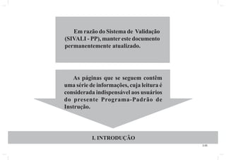 3.00 
Em razão do Sistema de Validação 
(SIVALI - PP), manter este documento 
permanentemente atualizado. 
As páginas que se seguem contêm 
uma série de informações, cuja leitura é 
considerada indispensável aos usuários 
do presente Programa-Padrão de 
Instrução. 
I. INTRODUÇÃO 
 