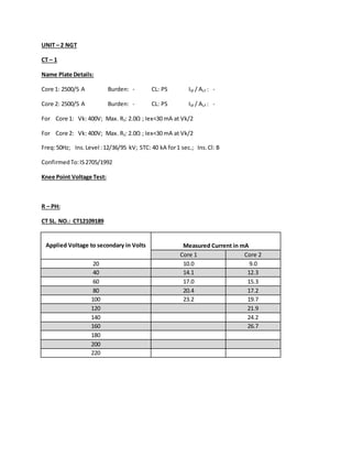UNIT – 2 NGT
CT – 1
Name Plate Details:
Core 1: 2500/5 A Burden: - CL: PS ISF / ALF : -
Core 2: 2500/5 A Burden: - CL: PS ISF / ALF : -
For Core 1: Vk: 400V; Max. RS: 2.0Ω ; Iex<30 mA at Vk/2
For Core 2: Vk: 400V; Max. RS: 2.0Ω ; Iex<30 mA at Vk/2
Freq:50Hz; Ins.Level :12/36/95 kV; STC: 40 kA for1 sec.; Ins.Cl: B
ConfirmedTo:IS2705/1992
Knee Point Voltage Test:
R – PH:
CT SL. NO.: CT12109189
Applied Voltage to secondary in Volts Measured Current in mA
Core 1 Core 2
20 10.0 9.0
40 14.1 12.3
60 17.0 15.3
80 20.4 17.2
100 23.2 19.7
120 21.9
140 24.2
160 26.7
180
200
220
 