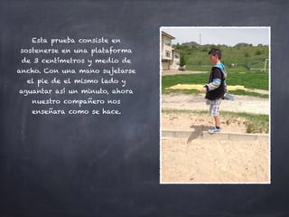 Esta prueba consiste en
sostenerse en una plataforma
de 3 centímetros y medio de
ancho. Con una mano sujetarse
el pie de el mismo lado y
aguantar así un minuto, ahora
nuestro compañero nos
enseñara como se hace.