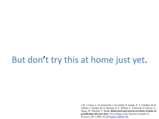 But don’t try this at home just yet.
1.B. J. Casey, L. H. Somerville, I. H. Gotlib, O. Ayduk, N. T. Franklin, M. K.
Askren, J. Jonides, M. G. Berman, N. L. Wilson, T. Teslovich, G. Glover, V.
Zayas, W. Mischel, Y. Shoda. Behavioral and neural correlates of delay of
gratification 40 years later. Proceedings of the National Academy of
Sciences, 2011; DOI: 10.1073/pnas.1108561108
 