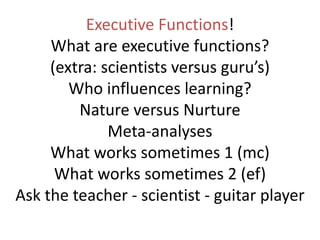 Executive Functions!
What are executive functions?
(extra: scientists versus guru’s)
Who influences learning?
Nature versus Nurture
Meta-analyses
What works sometimes 1 (mc)
What works sometimes 2 (ef)
Ask the teacher - scientist - guitar player
 