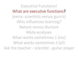 Executive Functions!
What are executive functions?
(extra: scientists versus guru’s)
Who influences learning?
Nature versus Nurture
Meta-analyses
What works sometimes 1 (mc)
What works sometimes 2 (ef)
Ask the teacher - scientist - guitar player
 