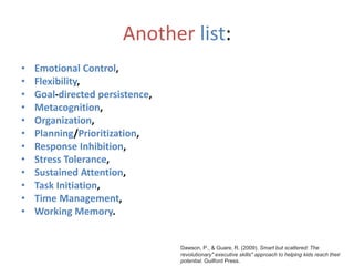 Another list:
• Emotional Control,
• Flexibility,
• Goal-directed persistence,
• Metacognition,
• Organization,
• Planning/Prioritization,
• Response Inhibition,
• Stress Tolerance,
• Sustained Attention,
• Task Initiation,
• Time Management,
• Working Memory.
Dawson, P., & Guare, R. (2009). Smart but scattered: The
revolutionary" executive skills" approach to helping kids reach their
potential. Guilford Press.
 
