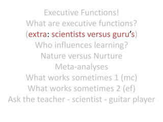 Executive Functions!
What are executive functions?
(extra: scientists versus guru’s)
Who influences learning?
Nature versus Nurture
Meta-analyses
What works sometimes 1 (mc)
What works sometimes 2 (ef)
Ask the teacher - scientist - guitar player
 