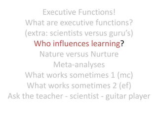 Executive Functions!
What are executive functions?
(extra: scientists versus guru’s)
Who influences learning?
Nature versus Nurture
Meta-analyses
What works sometimes 1 (mc)
What works sometimes 2 (ef)
Ask the teacher - scientist - guitar player
 